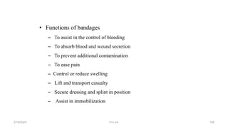 • Functions of bandages
– To assist in the control of bleeding
– To absorb blood and wound secretion
– To prevent additional contamination
– To ease pain
– Control or reduce swelling
– Lift and transport casualty
– Secure dressing and splint in position
– Assist in immobilization
first aid.
2/18/2024 108
 