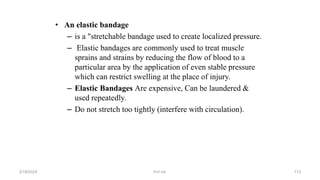 • An elastic bandage
– is a "stretchable bandage used to create localized pressure.
– Elastic bandages are commonly used to treat muscle
sprains and strains by reducing the flow of blood to a
particular area by the application of even stable pressure
which can restrict swelling at the place of injury.
– Elastic Bandages Are expensive, Can be laundered &
used repeatedly.
– Do not stretch too tightly (interfere with circulation).
first aid.
2/18/2024 113
 