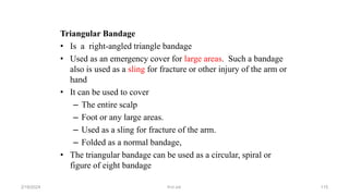 Triangular Bandage
• Is a right-angled triangle bandage
• Used as an emergency cover for large areas. Such a bandage
also is used as a sling for fracture or other injury of the arm or
hand
• It can be used to cover
– The entire scalp
– Foot or any large areas.
– Used as a sling for fracture of the arm.
– Folded as a normal bandage,
• The triangular bandage can be used as a circular, spiral or
figure of eight bandage
first aid.
2/18/2024 115
 