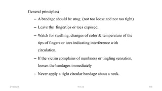 General principles:
– A bandage should be snug (not too loose and not too tight)
– Leave the fingertips or toes exposed.
– Watch for swelling, changes of color & temperature of the
tips of fingers or toes indicating interference with
circulation.
– If the victim complains of numbness or tingling sensation,
loosen the bandages immediately
– Never apply a tight circular bandage about a neck.
first aid.
2/18/2024 119
 