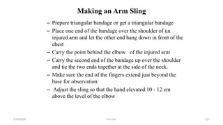 Making an Arm Sling
– Prepare triangular bandage or get a triangular bandage
– Place one end of the bandage over the shoulder of un
injured arm and let the other end hang down in front of the
chest
– Carry the point behind the elbow of the injured arm
– Carry the second end of the bandage up over the shoulder
and tie the two ends together at the side of the neck.
– Make sure the end of the fingers extend just beyond the
base for observation
– Adjust the sling so that the hand elevated 10 - 12 cm
above the level of the elbow
first aid.
2/18/2024 121
 