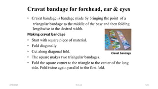 Cravat bandage for forehead, ear & eyes
• Cravat bandage is bandage made by bringing the point of a
triangular bandage to the middle of the base and then folding
lengthwise to the desired width.
Making cravat bandage
• Start with square piece of material.
• Fold diagonally
• Cut along diagonal fold.
• The square makes two triangular bandages.
• Fold the square corner to the triangle to the center of the long
side. Fold twice again parallel to the first fold.
Cravat bandage
first aid.
2/18/2024 123
 