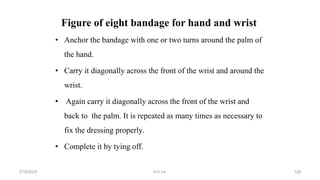 Figure of eight bandage for hand and wrist
• Anchor the bandage with one or two turns around the palm of
the hand.
• Carry it diagonally across the front of the wrist and around the
wrist.
• Again carry it diagonally across the front of the wrist and
back to the palm. It is repeated as many times as necessary to
fix the dressing properly.
• Complete it by tying off.
first aid.
2/18/2024 129
 