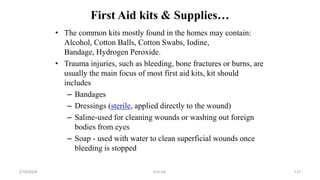 First Aid kits & Supplies…
• The common kits mostly found in the homes may contain:
Alcohol, Cotton Balls, Cotton Swabs, Iodine,
Bandage, Hydrogen Peroxide.
• Trauma injuries, such as bleeding, bone fractures or burns, are
usually the main focus of most first aid kits, kit should
includes
– Bandages
– Dressings (sterile, applied directly to the wound)
– Saline-used for cleaning wounds or washing out foreign
bodies from eyes
– Soap - used with water to clean superficial wounds once
bleeding is stopped
first aid.
2/18/2024 131
 