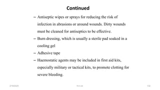 – Antiseptic wipes or sprays for reducing the risk of
infection in abrasions or around wounds. Dirty wounds
must be cleaned for antiseptics to be effective.
– Burn dressing, which is usually a sterile pad soaked in a
cooling gel
– Adhesive tape
– Haemostatic agents may be included in first aid kits,
especially military or tactical kits, to promote clotting for
severe bleeding.
Continued
first aid.
2/18/2024 132
 