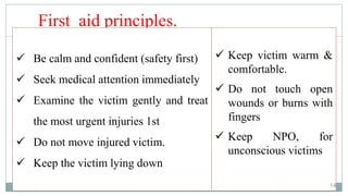 14
First aid principles.
 Keep victim warm &
comfortable.
 Do not touch open
wounds or burns with
fingers
 Keep NPO, for
unconscious victims
 Be calm and confident (safety first)
 Seek medical attention immediately
 Examine the victim gently and treat
the most urgent injuries 1st
 Do not move injured victim.
 Keep the victim lying down
14
 