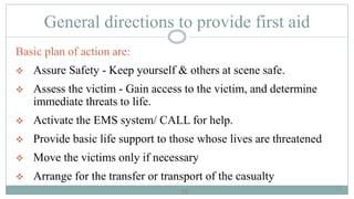 15
General directions to provide first aid
Basic plan of action are:
 Assure Safety - Keep yourself & others at scene safe.
 Assess the victim - Gain access to the victim, and determine
immediate threats to life.
 Activate the EMS system/ CALL for help.
 Provide basic life support to those whose lives are threatened
 Move the victims only if necessary
 Arrange for the transfer or transport of the casualty
15
 