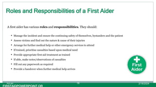 Roles and Responsibilities of a First Aider
A first aider has various roles and responsibilities. They should:
• Manage the incident and ensure the continuing safety of themselves, bystanders and the patient
• Assess victims and find out the nature & cause of their injuries
• Arrange for further medical help or other emergency services to attend
• If trained, prioritise casualties based upon medical need
• Provide appropriate first aid treatment as trained
• If able, make notes/observations of casualties
• Fill out any paperwork as required
• Provide a handover when further medical help arrives
2/18/2024
first aid. 16
 