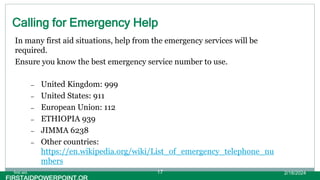 Calling for Emergency Help
In many first aid situations, help from the emergency services will be
required.
Ensure you know the best emergency service number to use.
– United Kingdom: 999
– United States: 911
– European Union: 112
– ETHIOPIA 939
– JIMMA 6238
– Other countries:
https://en.wikipedia.org/wiki/List_of_emergency_telephone_nu
mbers
2/18/2024
first aid. 17
 