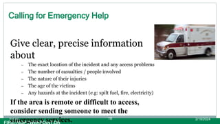Calling for Emergency Help
Give clear, precise information
about
– The exact location of the incident and any access problems
– The number of casualties / people involved
– The nature of their injuries
– The age of the victims
– Any hazards at the incident (e.g: spilt fuel, fire, electricity)
If the area is remote or difficult to access,
consider sending someone to meet the
emergency services. 2/18/2024
first aid. 18
 