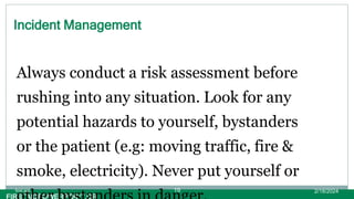Incident Management
Always conduct a risk assessment before
rushing into any situation. Look for any
potential hazards to yourself, bystanders
or the patient (e.g: moving traffic, fire &
smoke, electricity). Never put yourself or
2/18/2024
first aid. 19
 