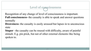 21
Level of consciousness
Recognition of any change of level of consciousness is important.
Full consciousness- the casualty is able to speak and answer questions
normally
Drowsiness- the casualty is easily aroused but lapses in to unconscious
state
Stupor –the casualty can be roused with difficulty, aware of painful
stimuli. E.g. pin prick, but not of other external elements like being
spoken to.
21
 