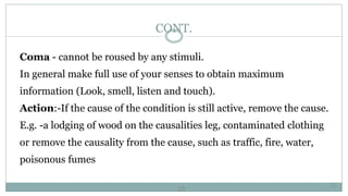 22
CONT.
Coma - cannot be roused by any stimuli.
In general make full use of your senses to obtain maximum
information (Look, smell, listen and touch).
Action:-If the cause of the condition is still active, remove the cause.
E.g. -a lodging of wood on the causalities leg, contaminated clothing
or remove the causality from the cause, such as traffic, fire, water,
poisonous fumes
22
 