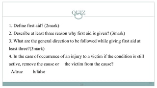 24
QUIZ
1. Define first aid? (2mark)
2. Describe at least three reason why first aid is given? (3mark)
3. What are the general direction to be followed while giving first aid at
least three?(3mark)
4. In the case of occurrence of an injury to a victim if the condition is still
active, remove the cause or the victim from the cause?
A/true b/false
24
 