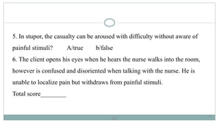25
5. In stupor, the casualty can be aroused with difficulty without aware of
painful stimuli? A/true b/false
6. The client opens his eyes when he hears the nurse walks into the room,
however is confused and disoriented when talking with the nurse. He is
unable to localize pain but withdraws from painful stimuli.
Total score________
25
 