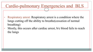 27
Cardio-pulmonary Emergencies and BLS
• Respiratory arrest: Respiratory arrest is a condition where the
lungs cutting off the ability to breathe(cessation of normal
breathing)
• Mostly, this occurs after cardiac arrest, b/c blood fails to reach
the lungs
27
 