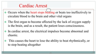 29
Cardiac Arrest
 Occurs when the heart stops beating or beats too ineffectively to
circulate blood to the brain and other vital organs
 The first organ to become affected by the lack of oxygen supply
is the brain, and as a result, the patient loses consciousness.
 In cardiac arrest, the electrical impulses become abnormal and
chaotic.
 This causes the heart to lose the ability to beat rhythmically, or
to stop beating altogether
29
 