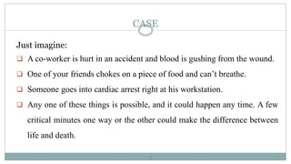 3
CASE
Just imagine:
 A co-worker is hurt in an accident and blood is gushing from the wound.
 One of your friends chokes on a piece of food and can’t breathe.
 Someone goes into cardiac arrest right at his workstation.
 Any one of these things is possible, and it could happen any time. A few
critical minutes one way or the other could make the difference between
life and death.
3
 
