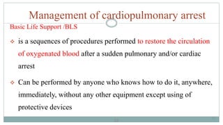 33
Management of cardiopulmonary arrest
Basic Life Support /BLS
 is a sequences of procedures performed to restore the circulation
of oxygenated blood after a sudden pulmonary and/or cardiac
arrest
 Can be performed by anyone who knows how to do it, anywhere,
immediately, without any other equipment except using of
protective devices
33
 