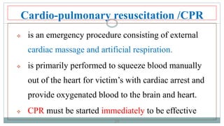 34
Cardio-pulmonary resuscitation /CPR
 is an emergency procedure consisting of external
cardiac massage and artificial respiration.
 is primarily performed to squeeze blood manually
out of the heart for victim’s with cardiac arrest and
provide oxygenated blood to the brain and heart.
 CPR must be started immediately to be effective
34
 