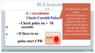 39
BLS Sequence
C - circulation
Check Carotid Pulse
– Check pulse no > 10
A seconds
B – If there is no
pulse start CPR
To palpate the carotid
pulse,
feel for the patient’s
trachea with your
fingers. Insert your
fingers into the groove
on one side of the
trachea, between the
trachea and neck muscle
2/18/2024
first aid.
39
 