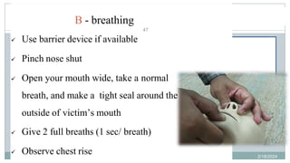 47
BLS Sequence
B - breathing
 Use barrier device if available
 Pinch nose shut
 Open your mouth wide, take a normal
breath, and make a tight seal around the
outside of victim’s mouth
 Give 2 full breaths (1 sec/ breath)
 Observe chest rise 2/18/2024
first aid.
47
 