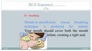 48
BLS Sequence………
B – breathing
Mouth-to-mouth/nose rescue breathing
technique is preferred for infants
Your mouth should cover both the mouth
and nose of the infant, creating a tight seal.
2/18/2024
first aid.
48
 