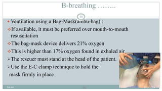 50
B-breathing ……..
 Ventilation using a Bag-Mask(ambu-bag) :
If available, it must be preferred over mouth-to-mouth
resuscitation
The bag-mask device delivers 21% oxygen
This is higher than 17% oxygen found in exhaled air
The rescuer must stand at the head of the patient.
Use the E-C clamp technique to hold the
mask firmly in place
2/18/2024
first aid.
50
 