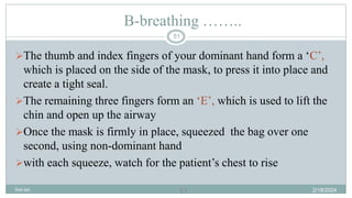 51
B-breathing ……..
The thumb and index fingers of your dominant hand form a ‘C’,
which is placed on the side of the mask, to press it into place and
create a tight seal.
The remaining three fingers form an ‘E’, which is used to lift the
chin and open up the airway
Once the mask is firmly in place, squeezed the bag over one
second, using non-dominant hand
with each squeeze, watch for the patient’s chest to rise
2/18/2024
first aid.
51
 