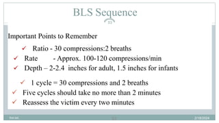 53
BLS Sequence
Important Points to Remember
 Ratio - 30 compressions:2 breaths
 Rate - Approx. 100-120 compressions/min
 Depth – 2-2.4 inches for adult, 1.5 inches for infants
 1 cycle = 30 compressions and 2 breaths
 Five cycles should take no more than 2 minutes
 Reassess the victim every two minutes
2/18/2024
first aid.
53
 