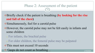 59
Phase 2: Assessment of the patient
Briefly check if the patient is breathing (by looking for the rise
and fall of the chest)
Simultaneously, feel for a carotid pulse
However, the carotid pulse may not be felt easily in infants and
some children
o For infants, the brachial pulse
o For older children, the femoral pulse may be palpated
This must not exceed 10 seconds
 Gasps do not count as breathing 2/18/2024
first aid.
59
 
