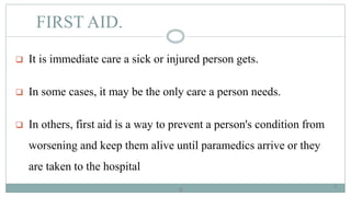 6
FIRST AID.
 It is immediate care a sick or injured person gets.
 In some cases, it may be the only care a person needs.
 In others, first aid is a way to prevent a person's condition from
worsening and keep them alive until paramedics arrive or they
are taken to the hospital
6
 