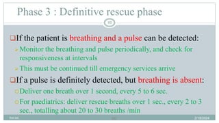 60
If the patient is breathing and a pulse can be detected:
 Monitor the breathing and pulse periodically, and check for
responsiveness at intervals
 This must be continued till emergency services arrive
If a pulse is definitely detected, but breathing is absent:
Deliver one breath over 1 second, every 5 to 6 sec.
For paediatrics: deliver rescue breaths over 1 sec., every 2 to 3
sec., totalling about 20 to 30 breaths /min
Phase 3 : Definitive rescue phase
2/18/2024
first aid.
60
 