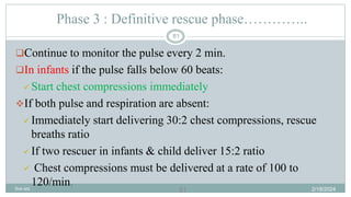61
Phase 3 : Definitive rescue phase…………..
Continue to monitor the pulse every 2 min.
In infants if the pulse falls below 60 beats:
 Start chest compressions immediately
If both pulse and respiration are absent:
 Immediately start delivering 30:2 chest compressions, rescue
breaths ratio
 If two rescuer in infants & child deliver 15:2 ratio
 Chest compressions must be delivered at a rate of 100 to
120/min. 2/18/2024
first aid.
61
 