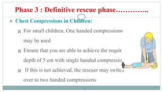 62
Phase 3 : Definitive rescue phase…………..
 Chest Compressions in Children:
 For small children, One handed compressions
may be used
 Ensure that you are able to achieve the required
depth of 5 cm with single handed compressions
 If this is not achieved, the rescuer may switch
over to two handed compressions
62
 