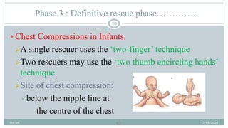 63
Phase 3 : Definitive rescue phase…………..
 Chest Compressions in Infants:
A single rescuer uses the ‘two-finger’ technique
Two rescuers may use the ‘two thumb encircling hands’
technique
Site of chest compression:
below the nipple line at
the centre of the chest
2/18/2024
first aid.
63
 