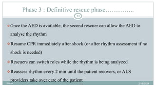 64
Phase 3 : Definitive rescue phase…………..
Once the AED is available, the second rescuer can allow the AED to
analyse the rhythm
Resume CPR immediately after shock (or after rhythm assessment if no
shock is needed)
Rescuers can switch roles while the rhythm is being analyzed
Reassess rhythm every 2 min until the patient recovers, or ALS
providers take over care of the patient
2/18/2024
first aid.
64
 