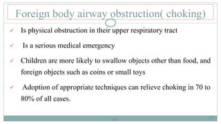 66
Foreign body airway obstruction( choking)
 Is physical obstruction in their upper respiratory tract
 Is a serious medical emergency
 Children are more likely to swallow objects other than food, and
foreign objects such as coins or small toys
 Adoption of appropriate techniques can relieve choking in 70 to
80% of all cases.
66
 