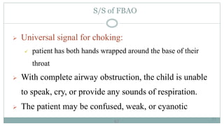 67
S/S of FBAO
 Universal signal for choking:
 patient has both hands wrapped around the base of their
throat
 With complete airway obstruction, the child is unable
to speak, cry, or provide any sounds of respiration.
 The patient may be confused, weak, or cyanotic
67
 
