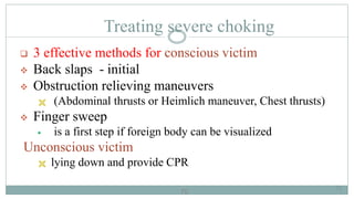 70
Treating severe choking
 3 effective methods for conscious victim
 Back slaps - initial
 Obstruction relieving maneuvers
 (Abdominal thrusts or Heimlich maneuver, Chest thrusts)
 Finger sweep
 is a first step if foreign body can be visualized
Unconscious victim
 lying down and provide CPR
70
 