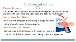 73
Choking infant mgt
Position the patient:
Lay infant’s face and torso down on forearm (prone) with chest being
supported by your palm and their head and neck by your fingers.
Interventional Back Blows:
Provide 5 rapid forceful blows using a flat palm on the
infant’s back between the two scapula.
Interventional Chest Thrusts:
Provide 5 rapid compressions with your two fingers on the
centre of the infant’s sternum immediately below the nipple line.
73
 