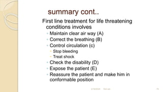 summary cont..
First line treatment for life threatening
conditions involves
◦ Maintain clear air way (A)
◦ Correct the breathing (B)
◦ Control circulation (c)
 Stop bleeding
 Treat shock
◦ Check the disability (D)
◦ Expose the patient (E)
◦ Reassure the patient and make him in
conformable position
first aid.
2/18/2024 75
 
