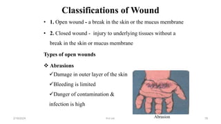 Classifications of Wound
• 1. Open wound - a break in the skin or the mucus membrane
• 2. Closed wound - injury to underlying tissues without a
break in the skin or mucus membrane
Types of open wounds
 Abrasions
Damage in outer layer of the skin
Bleeding is limited
Danger of contamination &
infection is high
Abrasion
first aid.
2/18/2024 78
 