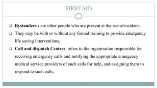 8
FIRST AID
 Bystanders : are other people who are present at the scene/incident.
 They may be with or without any formal training to provide emergency
life saving interventions.
 Call and dispatch Centre: refers to the organization responsible for
receiving emergency calls and notifying the appropriate emergency
medical service providers of such calls for help, and assigning them to
respond to such calls.
8
 
