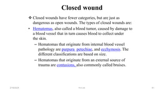Closed wound
 Closed wounds have fewer categories, but are just as
dangerous as open wounds. The types of closed wounds are:
• Hematomas, also called a blood tumor, caused by damage to
a blood vessel that in turn causes blood to collect under
the skin.
– Hematomas that originate from internal blood vessel
pathology are purpura petechiae, and ecchymosis. The
different classifications are based on size.
– Hematomas that originate from an external source of
trauma are contusions, also commonly called bruises.
first aid.
2/18/2024 81
 