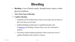 Bleeding
• Bleeding: is loss of blood, usually through disease, injury, or other
physical conditions.
• Three Main Types of Bleeding
 Capillary Bleeding
– Capillaries are the smallest blood vessels in your body; they are about as
thin as the hairs on your head.
– Capillary bleeding usually occurs in superficial wounds, such
as abrasions, the bleeding is almost always very slow and small in
quantity.
– Your body's natural clotting mechanism is able to stop most cases of
capillary bleeding within seconds to minutes.
first aid.
2/18/2024 82
 