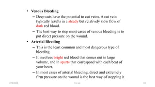 • Venous Bleeding
– Deep cuts have the potential to cut veins. A cut vein
typically results in a steady but relatively slow flow of
dark red blood.
– The best way to stop most cases of venous bleeding is to
put direct pressure on the wound.
• Arterial Bleeding
– This is the least common and most dangerous type of
bleeding.
– It involves bright red blood that comes out in large
volume, and in spurts that correspond with each beat of
your heart.
– In most cases of arterial bleeding, direct and extremely
firm pressure on the wound is the best way of stopping it
first aid.
2/18/2024 83
 