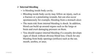  Internal bleeding
– is bleeding inside body cavity.
– Bleeding inside body cavity may follow an injury, such as
a fracture or a penetrating wounds, but can also occur
spontaneously for example, bleeding from a stomach ulcer.
– The main risk from internal bleeding is shock. In addition,
blood can build up around organs such as the lungs or
brain and exert damaging pressure on them.
– You should suspect internal bleeding if a casualty develops
signs of shock without obvious blood loss. Check for any
bleeding from body openings (orifices) such as the ear,
mouth, urethra, or anus.
first aid.
2/18/2024 84
 