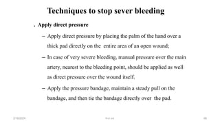 Techniques to stop sever bleeding
. Apply direct pressure
– Apply direct pressure by placing the palm of the hand over a
thick pad directly on the entire area of an open wound;
– In case of very severe bleeding, manual pressure over the main
artery, nearest to the bleeding point, should be applied as well
as direct pressure over the wound itself.
– Apply the pressure bandage, maintain a steady pull on the
bandage, and then tie the bandage directly over the pad.
first aid.
2/18/2024 88
 