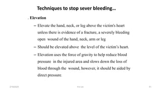. Elevation
– Elevate the hand, neck, or leg above the victim's heart
unless there is evidence of a fracture, a severely bleeding
open wound of the hand, neck, arm or leg
– Should be elevated above the level of the victim’s heart.
– Elevation uses the force of gravity to help reduce blood
pressure in the injured area and slows down the loss of
blood through the wound, however, it should be aided by
direct pressure.
Techniques to stop sever bleeding…
first aid.
2/18/2024 91
 